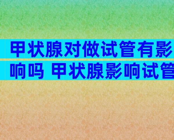 甲状腺对做试管有影响吗 甲状腺影响试管移植吗